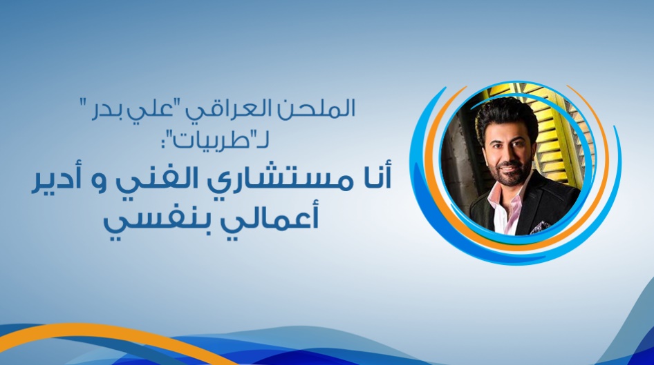 الملحن العراقي "علي بدر " لـ"طربيات": أنا مستشاري الفني و أدير أعمالي بنفسي